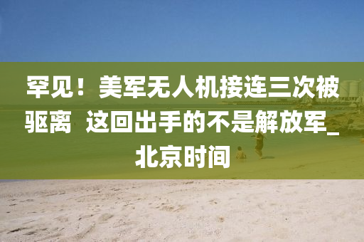 罕見！美軍無人機接連三次被驅(qū)離  這回出手的液壓動力機械,元件制造不是解放軍_北京時間