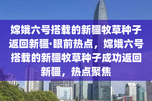 嫦娥六號搭載的新疆牧草種子返回新疆·眼前熱點，液壓動力機械,元件制造嫦娥六號搭載的新疆牧草種子成功返回新疆，熱點聚焦