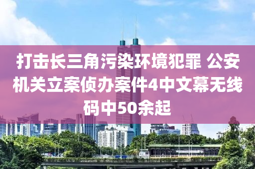 打擊長三角污染環(huán)境犯罪 公安機關(guān)立案偵辦案件4中文幕無線碼中50余起液壓動力機械,元件制造