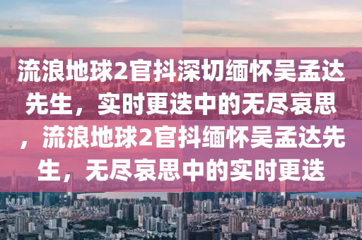 流浪地球2官抖深切緬懷吳孟達先生，實時更迭中的無盡哀思，流浪地球2官抖緬懷吳孟達先生，無盡哀思中的實時更迭液壓動力機械,元件制造