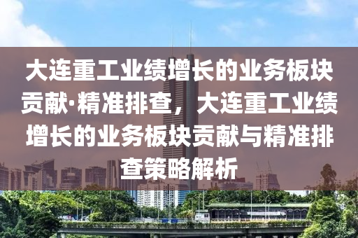 大連重工業(yè)績增長的業(yè)務板塊貢獻·精準排查，大連重工業(yè)績增長的業(yè)務板塊貢獻與精準排查策略解析液壓動力機械,元件制造