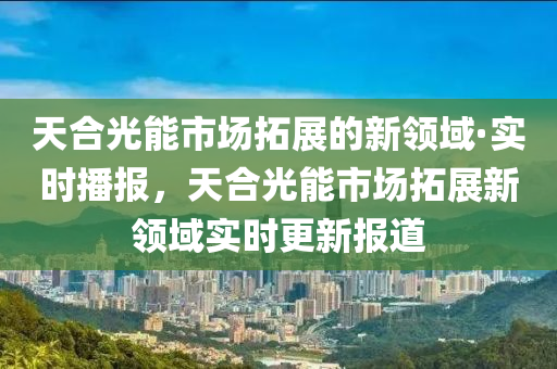 天合光能市場拓展的新領域·實時播報，天合光能市場拓展新領域?qū)崟r更新報道液壓動力機械,元件制造