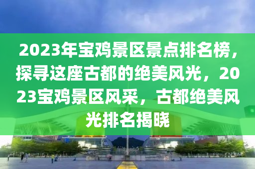 2023年寶雞景區(qū)景點(diǎn)排名榜，探尋這座古都的絕美風(fēng)光，2023寶雞景區(qū)風(fēng)采，古都絕美風(fēng)光排名揭曉液壓動(dòng)力機(jī)械,元件制造