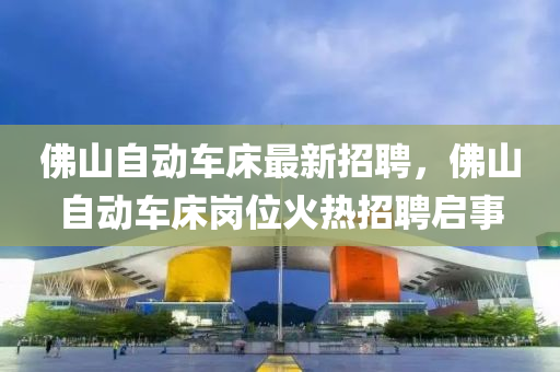 佛山自動車床最新招聘，佛山自動車床崗位火熱招聘啟液壓動力機械,元件制造事