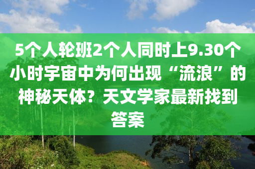 5個人輪班2個人同時上9.30個小時宇宙中為何出現(xiàn)“流浪”的神秘天體？液壓動力機械,元件制造天文學家最新找到答案