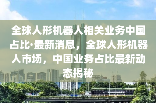 全球人形機器人相關業(yè)務中國占比·最新消息，全球人形機器人市場，中國業(yè)務占比最新動態(tài)揭秘液壓動力機械,元件制造