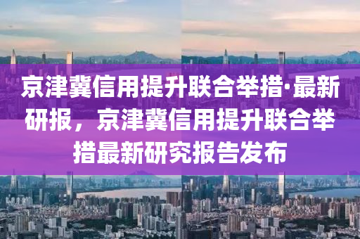 京津冀信用提升聯(lián)合舉措·最新研報，京津冀信用提升聯(lián)合舉措最新研究報告發(fā)布液壓動力機械,元件制造