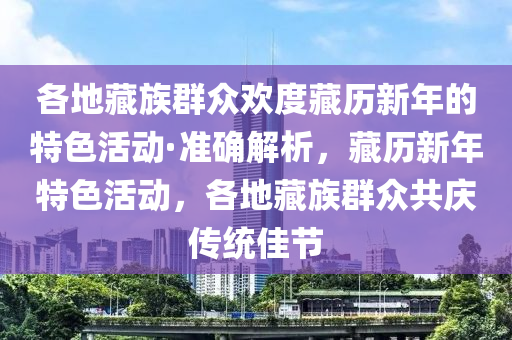 各地藏族群眾歡度藏液壓動(dòng)力機(jī)械,元件制造歷新年的特色活動(dòng)·準(zhǔn)確解析，藏歷新年特色活動(dòng)，各地藏族群眾共慶傳統(tǒng)佳節(jié)