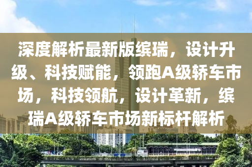 深度解析最新版繽瑞，設(shè)計(jì)升級(jí)、科技賦能，領(lǐng)跑A級(jí)轎車(chē)市場(chǎng)，科技領(lǐng)航，設(shè)計(jì)革新，繽瑞A級(jí)轎車(chē)市場(chǎng)新標(biāo)桿解析液壓動(dòng)力機(jī)械,元件制造