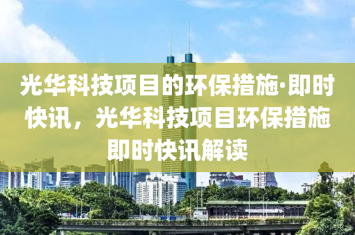 光華科技項目的環(huán)保措施·即時快液壓動力機械,元件制造訊，光華科技項目環(huán)保措施即時快訊解讀