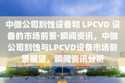 中微公司刻蝕設備和 LPCVD 設備的市場前景·瞬間資訊，中微公司刻蝕與LPCVD設備市場前景展望，瞬間資訊分析液壓動力機械,元件制造