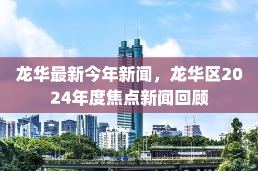 龍華液壓動(dòng)力機(jī)械,元件制造最新今年新聞，龍華區(qū)2024年度焦點(diǎn)新聞回顧