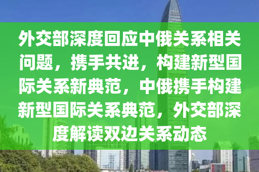 外交部深度回應中俄關系相關問題，攜手共進，構建新型國際關系新典范，中俄攜手構建新型國際關系典范，外交部深度解讀雙邊關系動態(tài)液壓動力機械,元件制造