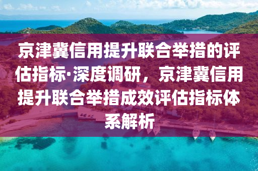 京津冀信用提升聯(lián)合舉措的評估指標·深度調研，京津冀信用液壓動力機械,元件制造提升聯(lián)合舉措成效評估指標體系解析