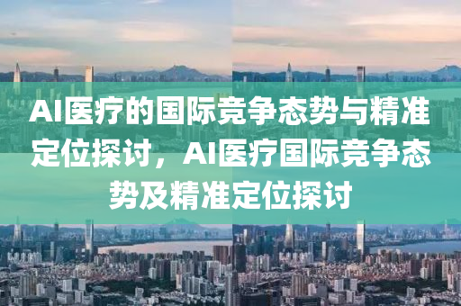 AI醫(yī)療的國際競爭態(tài)勢與精準定位探討，AI醫(yī)療國際競爭態(tài)勢及精準定位探討液壓動力機械,元件制造