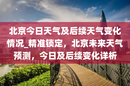 北京今日天氣及后續(xù)天氣變化情況_精準(zhǔn)鎖定，北京未來天氣預(yù)測，今日及后續(xù)變化詳析液壓動(dòng)力機(jī)械,元件制造