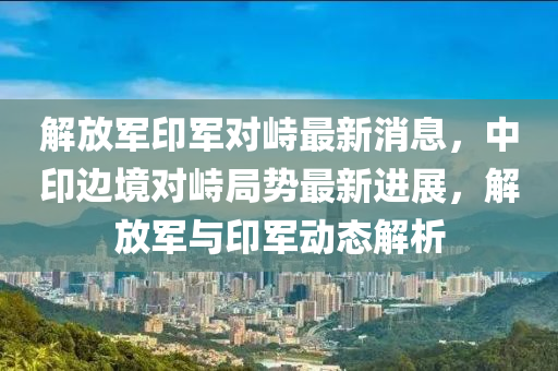 液壓動力機械,元件制造解放軍印軍對峙最新消息，中印邊境對峙局勢最新進展，解放軍與印軍動態(tài)解析