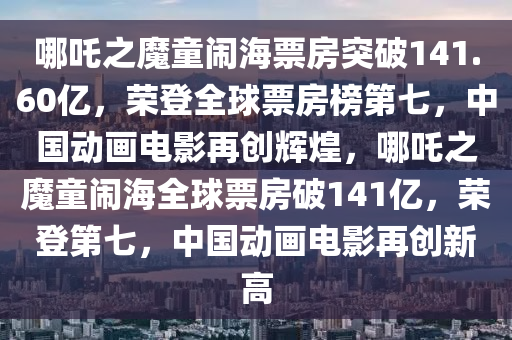 哪吒之魔童鬧海票房突破1液壓動(dòng)力機(jī)械,元件制造41.60億，榮登全球票房榜第七，中國(guó)動(dòng)畫電影再創(chuàng)輝煌，哪吒之魔童鬧海全球票房破141億，榮登第七，中國(guó)動(dòng)畫電影再創(chuàng)新高