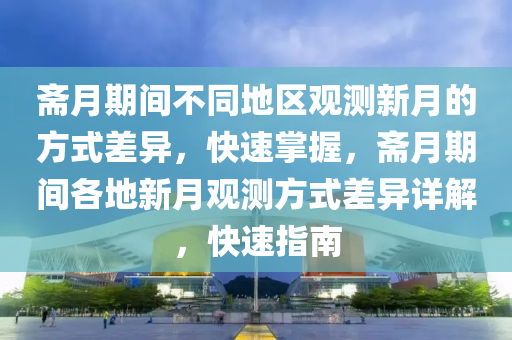 齋月期間不同地區(qū)觀測新月的方式差異，快速掌握，齋月期間各地新月觀測方式差異詳解，快速指南