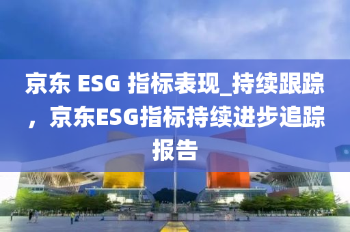 京東 ESG 指標(biāo)表現(xiàn)_持續(xù)跟蹤，京東ESG指標(biāo)持續(xù)進液壓動力機械,元件制造步追蹤報告