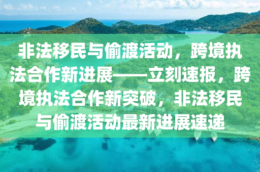 非法移民與偷渡活動，跨境液壓動力機械,元件制造執(zhí)法合作新進展——立刻速報，跨境執(zhí)法合作新突破，非法移民與偷渡活動最新進展速遞