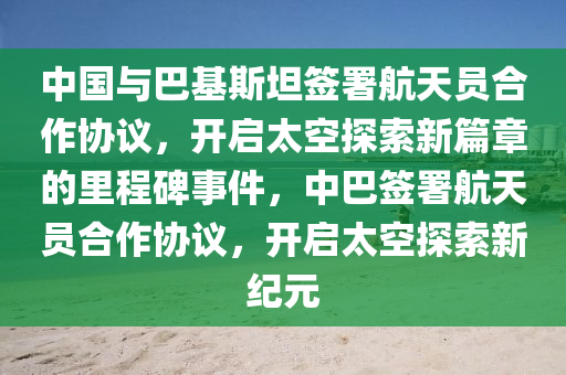 中國與巴基斯坦簽署航天員液壓動力機械,元件制造合作協(xié)議，開啟太空探索新篇章的里程碑事件，中巴簽署航天員合作協(xié)議，開啟太空探索新紀(jì)元