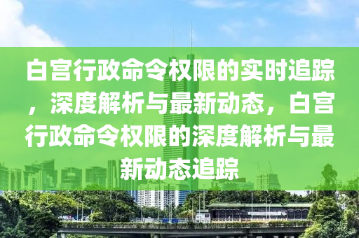 白宮行政命令權(quán)限的實時追蹤，深度解析與最新動態(tài)，白宮行政命令權(quán)限的深度解析與最新動態(tài)追蹤液壓動力機(jī)械,元件制造