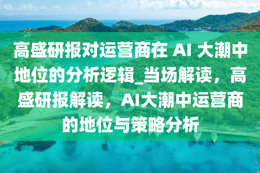 高盛研報對運營商在 AI 大潮中地位的分析邏輯_當場解讀，高盛研報解讀，AI大潮中運營商的地位與策略分析液壓動力機械,元件制造