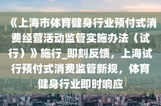 《上海市體育健身行業(yè)預(yù)付式消費(fèi)經(jīng)營活動(dòng)監(jiān)管實(shí)施辦法（試行）》施行_即刻反饋，上海試行預(yù)付式消費(fèi)監(jiān)管新規(guī)，體育健身行業(yè)即時(shí)響應(yīng)液壓動(dòng)力機(jī)械,元件制造