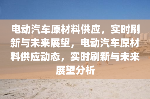 電動汽車原材料供應，實時刷新與未來展望，電動汽車原材料供應動態(tài)，液壓動力機械,元件制造實時刷新與未來展望分析