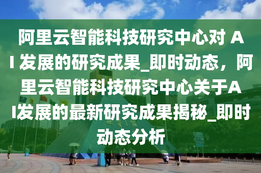 阿里云智能科技研究中心對 AI 發(fā)展的研究成果_即時動態(tài)，阿里云智能科技研究中心關(guān)于AI發(fā)展的最新液壓動力機(jī)械,元件制造研究成果揭秘_即時動態(tài)分析