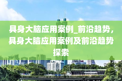 具身大腦應用案例_前沿趨勢，具身大腦應用案例及前沿趨勢探索液壓動力機械,元件制造