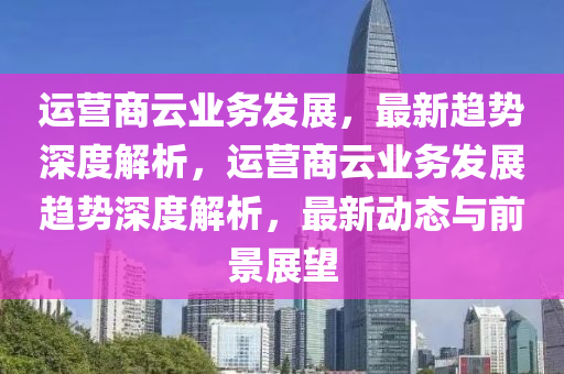 運營商云業(yè)務(wù)發(fā)展，最新趨勢深度解析，運營商云業(yè)務(wù)發(fā)展趨勢深度解析，最新動態(tài)與前景展望液壓動力機械,元件制造