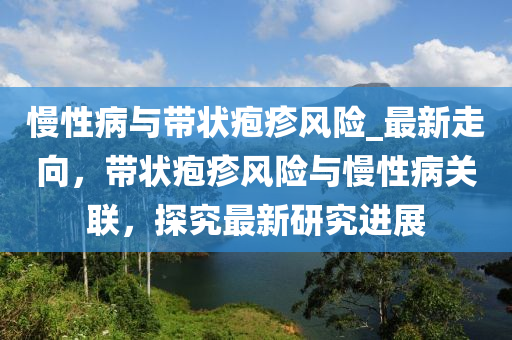 慢性病與帶狀皰疹風(fēng)險_最新走向，帶狀皰疹風(fēng)險與慢性病關(guān)聯(lián)，探究最新研究進(jìn)展液壓動力機(jī)械,元件制造