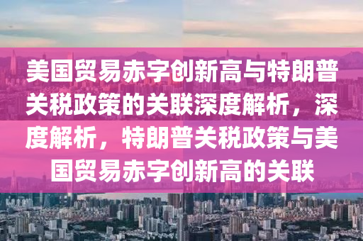 美國貿(mào)易赤字創(chuàng)新高與特朗普關稅政策的關聯(lián)深度解析，深度解析，特朗普關稅政策與美國貿(mào)易赤字創(chuàng)新高的關聯(lián)液壓動力機械,元件制造