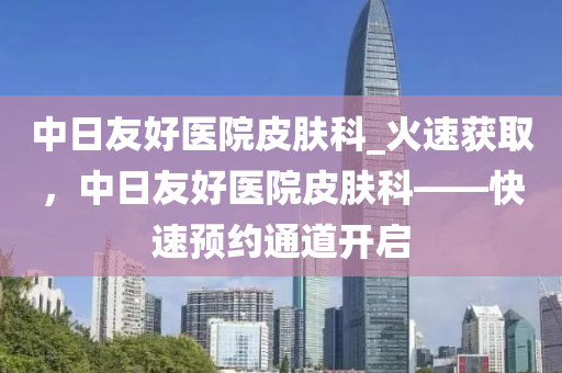 中日友好醫(yī)院皮膚科_火速獲取，中日友好醫(yī)院皮膚科——快速預(yù)約通道開啟液壓動力機(jī)械,元件制造