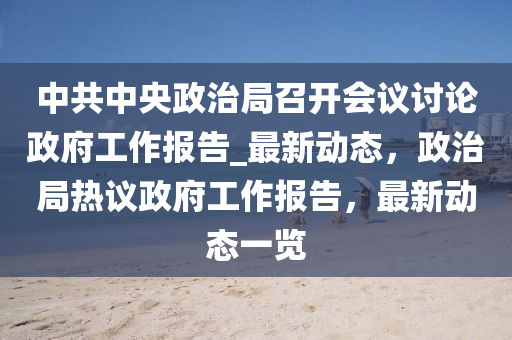 中共中央政治局召開會議討論政府工作報(bào)告_最新動態(tài)，政治局熱議政府工作報(bào)告，最新動態(tài)一覽液壓動力機(jī)械,元件制造