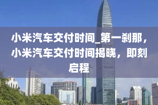 小米汽車交付時間_第一剎那，小米汽車交付時間揭曉，即刻啟程液壓動力機(jī)械,元件制造