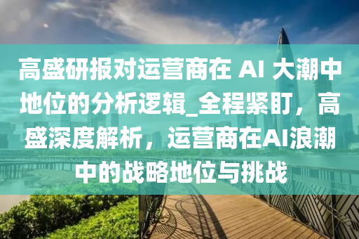 高盛研報對運營商在 AI 大潮中地位的分析邏輯_全程緊盯，高盛深度解析，運營商在AI浪潮中的戰(zhàn)略地位與挑戰(zhàn)液壓動力機械,元件制造