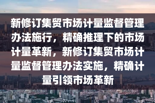 新修訂集貿(mào)市場計量監(jiān)督管理辦法施行，精確推理下的市場計量革新，新修訂集貿(mào)市場計量監(jiān)督管理辦法實施，精確計量引領(lǐng)市場革新液壓動力機械,元件制造