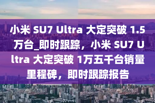 小米 SU7 Ultra 大定突破 1.5 萬臺_即時跟蹤，小米 SU7 Ultra 大液壓動力機(jī)械,元件制造定突破 1萬五千臺銷量里程碑，即時跟蹤報告