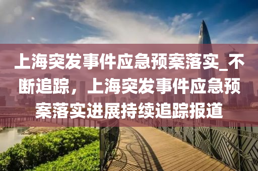 上海突發(fā)事件應急預案落實_不斷追蹤，上海突發(fā)事件應急預案落實進展持續(xù)追蹤報道液壓動力機械,元件制造