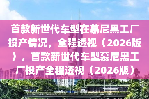 首款新世代車型在慕尼黑工廠投液壓動力機械,元件制造產(chǎn)情況，全程透視（2026版），首款新世代車型慕尼黑工廠投產(chǎn)全程透視（2026版）