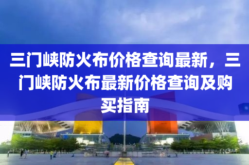 三門峽防火布價格查詢最新，三門峽防火布最新價格查詢及購買指南液壓動力機械,元件制造