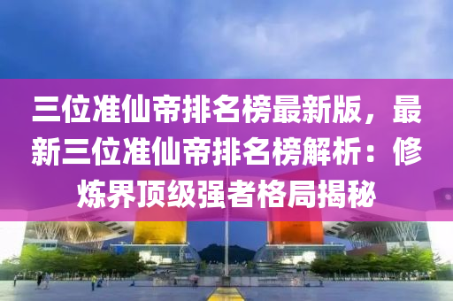 三位準仙帝排名榜最新版，最新三位準仙帝排名榜解析：修煉界頂級強者格局揭秘