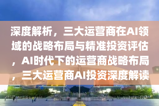 深度解析，三大運營商在AI領域的戰(zhàn)略布局與精準投資評估，AI時代下的運營商戰(zhàn)略布局，三大運營商AI投資深度解讀液壓動力機械,元件制造