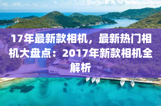 17年最新款相機(jī)，最新熱門相機(jī)大盤點(diǎn)：2017年新款相機(jī)全解析液壓動(dòng)力機(jī)械,元件制造