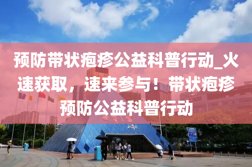 預防帶狀皰疹公益科普行動_火速獲取，速來參與！帶狀皰疹預防公益科普行動液壓動力機械,元件制造