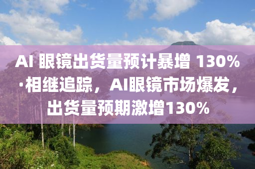 AI 眼鏡出貨量預(yù)計(jì)暴增 130%·相繼追蹤，AI眼鏡市場爆發(fā)，出貨量預(yù)期激增130%液壓動(dòng)力機(jī)械,元件制造