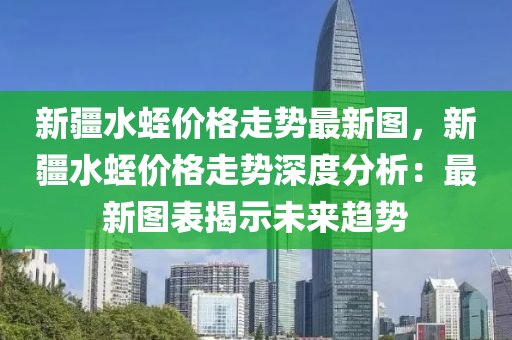 新疆水蛭價格走勢最新圖，新疆水蛭價格走勢深度分析：最新圖表揭示未來趨勢液壓動力機械,元件制造